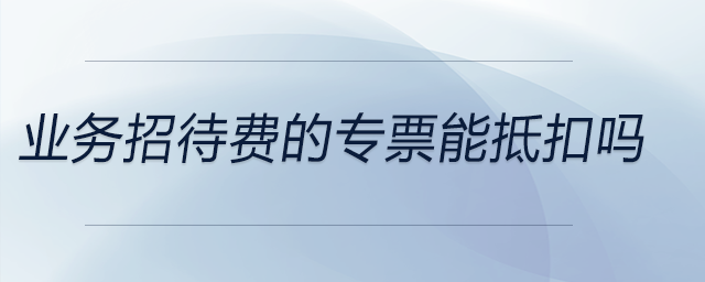 業(yè)務招待費的專票能抵扣嗎 業(yè)務招待費的專票能抵扣嗎