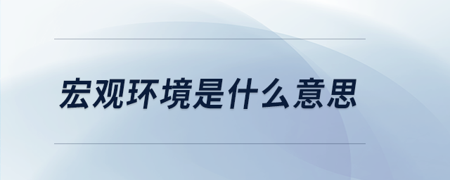 宏觀環(huán)境是什么意思 宏觀環(huán)境是什么意思