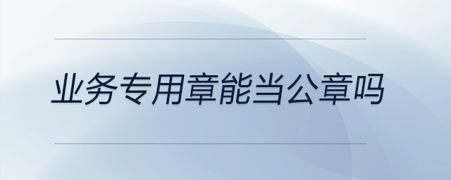 業(yè)務(wù)專用章能當(dāng)公章嗎 業(yè)務(wù)專用章能當(dāng)公章嗎