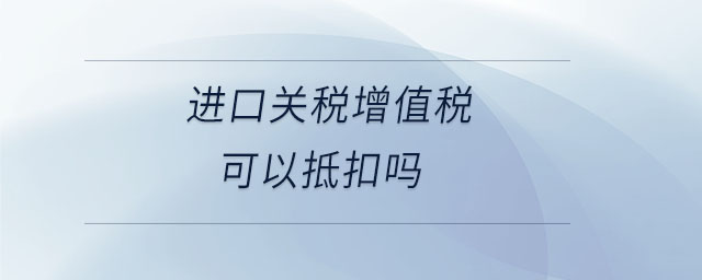 進口關(guān)稅增值稅可以抵扣嗎 進口關(guān)稅增值稅可以抵扣嗎