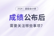 2024年高級(jí)會(huì)計(jì)師考試成績(jī)公布后需要關(guān)注這些事項(xiàng)！