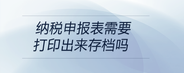 納稅申報(bào)表需要打印出來存檔嗎 納稅申報(bào)表需要打印出來存檔嗎