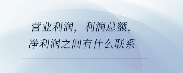 營業(yè)利潤，利潤總額，凈利潤之間有什么聯(lián)系