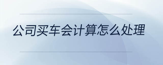 公司買車會(huì)計(jì)算怎么處理 公司買車會(huì)計(jì)算怎么處理