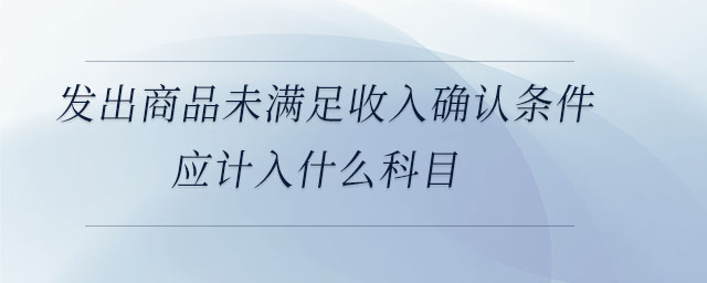 發(fā)出商品未滿足收入確認(rèn)條件應(yīng)計入什么科目