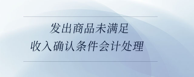 發(fā)出商品未滿足收入確認(rèn)條件會(huì)計(jì)處理 發(fā)出商品未滿足收入確認(rèn)條件會(huì)計(jì)處理