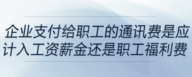 企業(yè)支付給職工的通訊費(fèi)是應(yīng)計(jì)入工資薪金還是職工福利費(fèi) 企業(yè)支付給職工的通訊費(fèi)是應(yīng)計(jì)入工資薪金還是職工福利費(fèi)