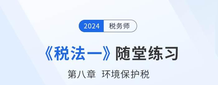 2024年稅務師稅法一隨堂練習:第八章環(huán)境保護稅 2024年稅務師稅法一隨堂練習:第八章環(huán)境保護稅
