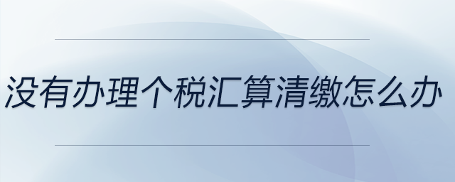 沒有辦理個稅匯算清繳怎么辦 沒有辦理個稅匯算清繳怎么辦