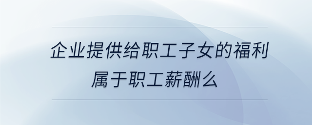 企業(yè)提供給職工子女的福利屬于職工薪酬么 企業(yè)提供給職工子女的福利屬于職工薪酬么