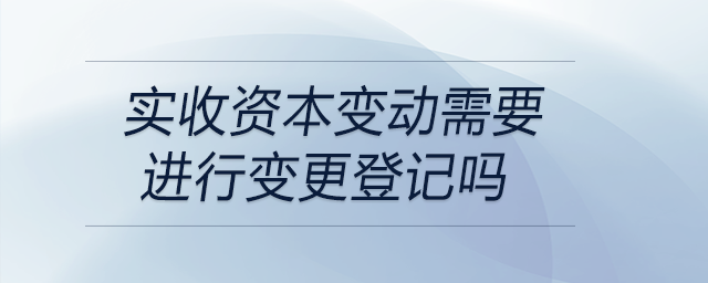 實收資本變動需要進行變更登記嗎