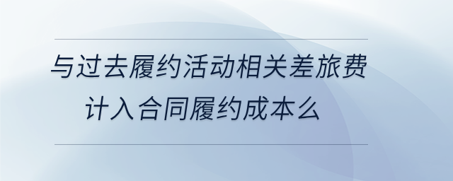 與過去履約活動(dòng)相關(guān)差旅費(fèi)計(jì)入合同履約成本么