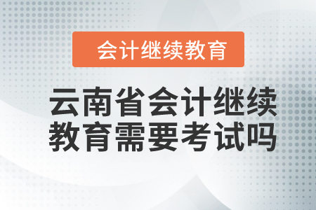 2024年云南省會計人員繼續(xù)教育需要考試嗎？