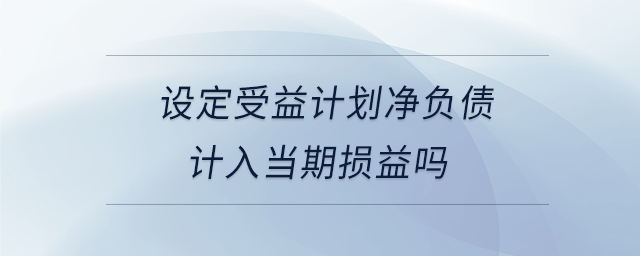 設(shè)定受益計(jì)劃凈負(fù)債計(jì)入當(dāng)期損益嗎 設(shè)定受益計(jì)劃凈負(fù)債計(jì)入當(dāng)期損益嗎