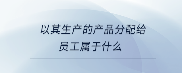 以其生產(chǎn)的產(chǎn)品分配給員工屬于什么 以其生產(chǎn)的產(chǎn)品分配給員工屬于什么