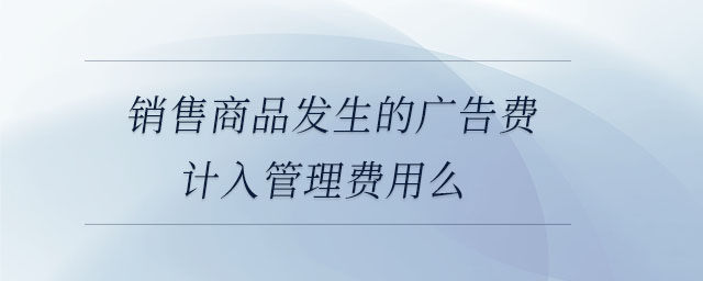 銷售商品發(fā)生的廣告費(fèi)計(jì)入管理費(fèi)用么 銷售商品發(fā)生的廣告費(fèi)計(jì)入管理費(fèi)用么