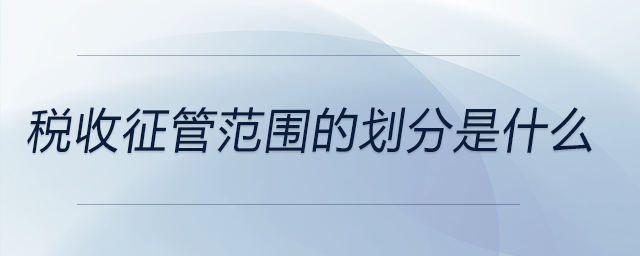稅收征管范圍的劃分是什么 稅收征管范圍的劃分是什么