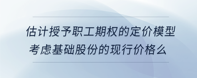 估計(jì)授予職工期權(quán)的定價(jià)模型考慮基礎(chǔ)股份的現(xiàn)行價(jià)格么