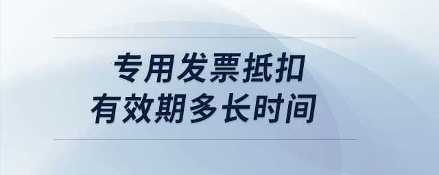 專用發(fā)票抵扣有效期多長時間 專用發(fā)票抵扣有效期多長時間