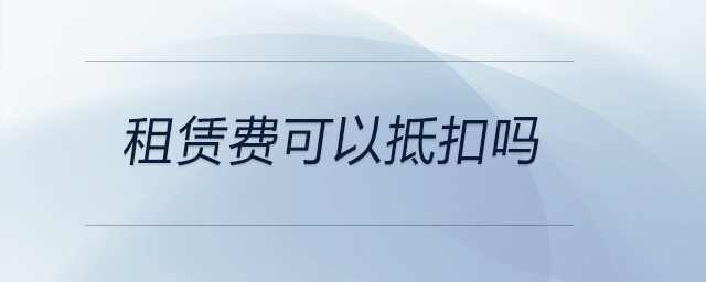 租賃費可以抵扣嗎 租賃費可以抵扣嗎