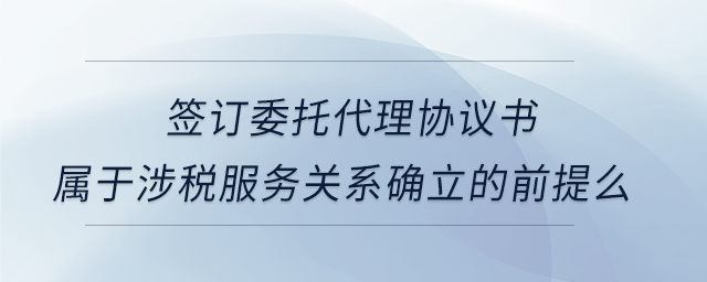 簽訂委托代理協(xié)議書屬于涉稅服務(wù)關(guān)系確立的前提么 簽訂委托代理協(xié)議書屬于涉稅服務(wù)關(guān)系確立的前提么