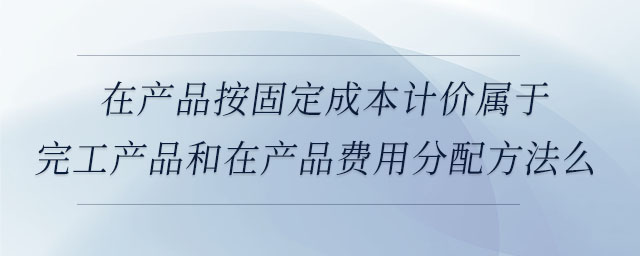 在產(chǎn)品按固定成本計價屬于完工產(chǎn)品和在產(chǎn)品費用分配方法么