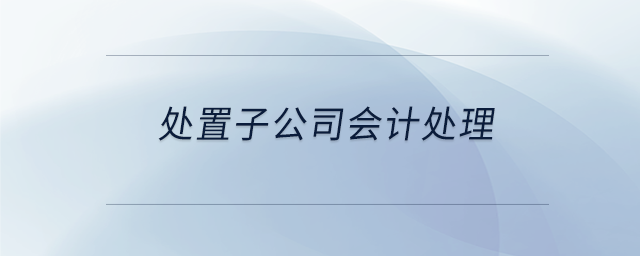 處置子公司會(huì)計(jì)處理 處置子公司會(huì)計(jì)處理