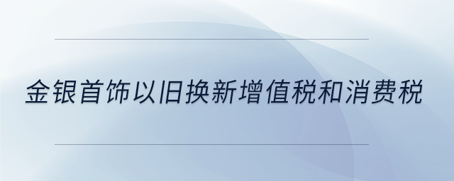 金銀首飾以舊換新增值稅和消費(fèi)稅 金銀首飾以舊換新增值稅和消費(fèi)稅