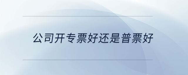 公司開專票好還是普票好 公司開專票好還是普票好