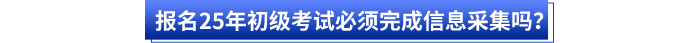 報(bào)名25年初級(jí)考試必須完成信息采集嗎？