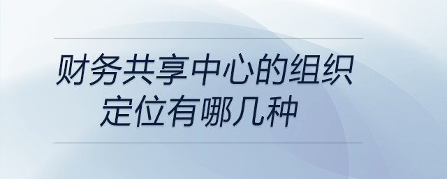 財務(wù)共享中心的組織定位有哪幾種 財務(wù)共享中心的組織定位有哪幾種