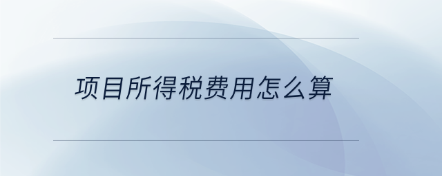 項(xiàng)目所得稅費(fèi)用怎么算 項(xiàng)目所得稅費(fèi)用怎么算