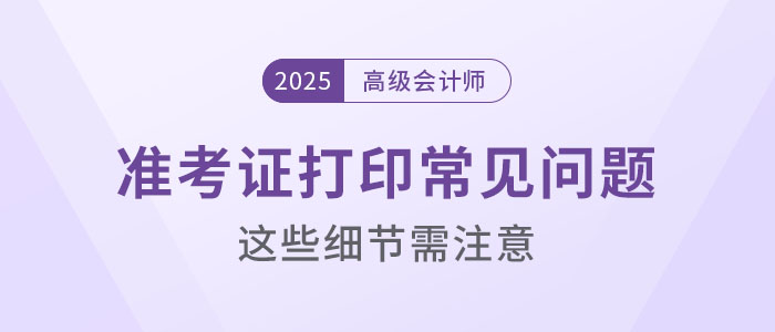 2025年高級(jí)會(huì)計(jì)考試準(zhǔn)考證打印常見問(wèn)題盤點(diǎn)，這些細(xì)節(jié)要注意！