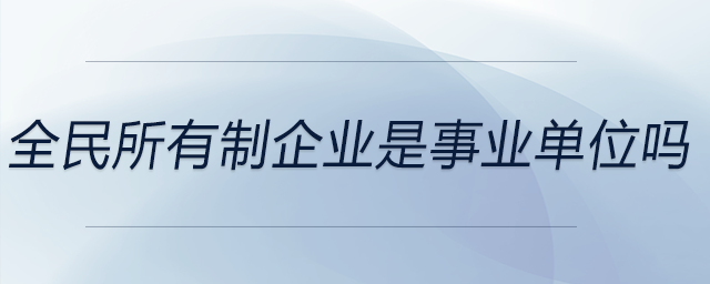 全民所有制企業(yè)是事業(yè)單位嗎 全民所有制企業(yè)是事業(yè)單位嗎