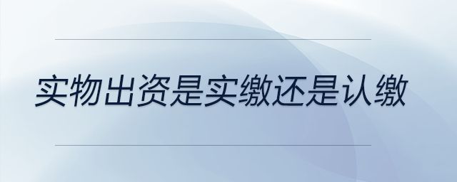 實(shí)物出資是實(shí)繳還是認(rèn)繳