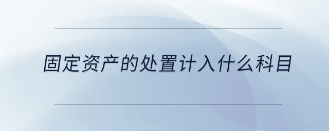 固定資產(chǎn)的處置計(jì)入什么科目 固定資產(chǎn)的處置計(jì)入什么科目