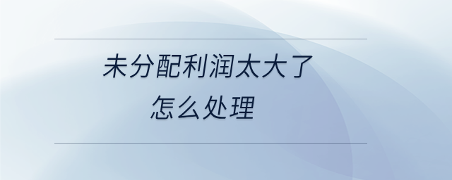 未分配利潤太大了怎么處理 未分配利潤太大了怎么處理