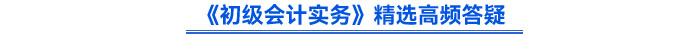 《初級(jí)會(huì)計(jì)實(shí)務(wù)》精選高頻答疑 《初級(jí)會(huì)計(jì)實(shí)務(wù)》精選高頻答疑