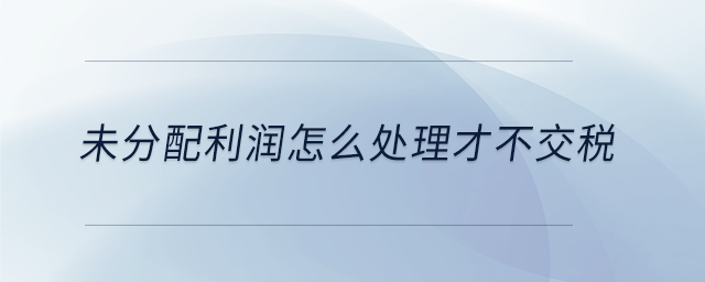 未分配利潤怎么處理才不交稅 未分配利潤怎么處理才不交稅