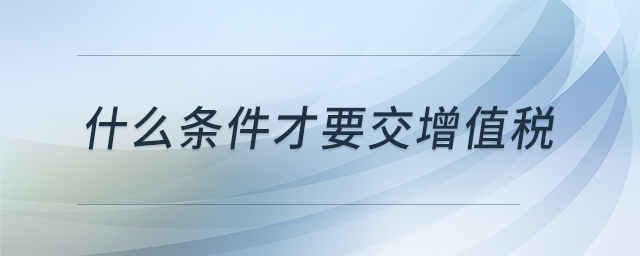 什么條件才要交增值稅 什么條件才要交增值稅