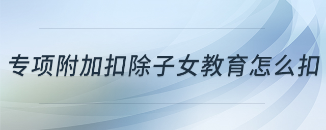 專項(xiàng)附加扣除子女教育怎么扣 專項(xiàng)附加扣除子女教育怎么扣