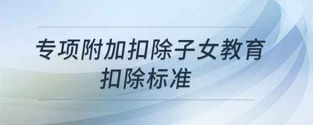 專項(xiàng)附加扣除子女教育扣除標(biāo)準(zhǔn) 專項(xiàng)附加扣除子女教育扣除標(biāo)準(zhǔn)