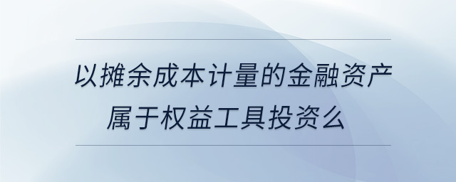以攤余成本計量的金融資產(chǎn)屬于權益工具投資么 以攤余成本計量的金融資產(chǎn)屬于權益工具投資么