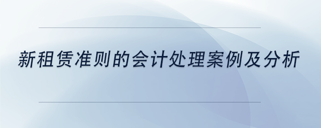 中級會計新租賃準(zhǔn)則的會計處理案例及分析 中級會計新租賃準(zhǔn)則的會計處理案例及分析