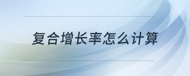 復(fù)合增長(zhǎng)率怎么計(jì)算 復(fù)合增長(zhǎng)率怎么計(jì)算
