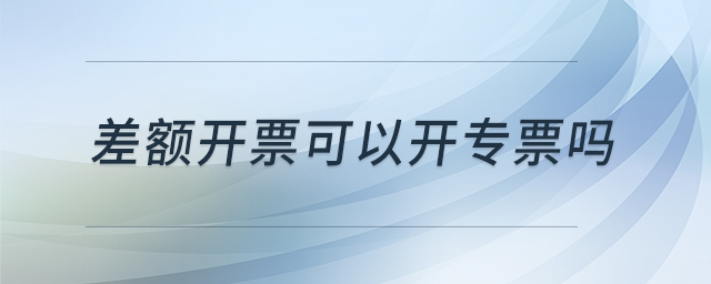 差額開票可以開專票嗎 差額開票可以開專票嗎