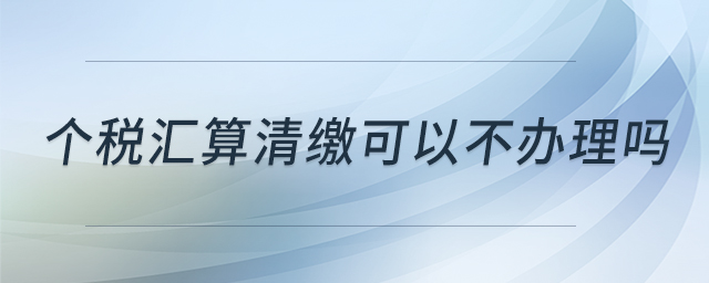 個(gè)稅匯算清繳可以不辦理嗎