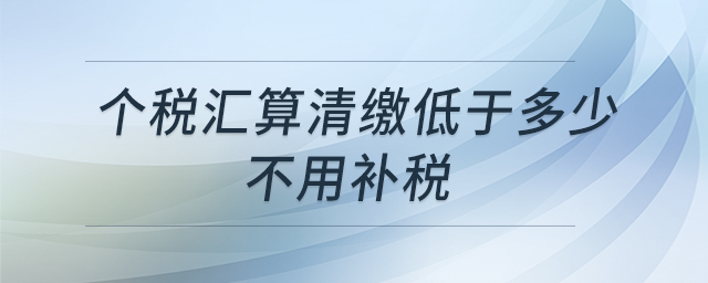 個(gè)稅匯算清繳低于多少不用補(bǔ)稅 個(gè)稅匯算清繳低于多少不用補(bǔ)稅