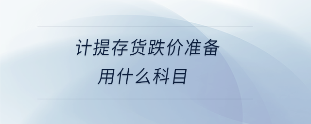 計提存貨跌價準(zhǔn)備用什么科目 計提存貨跌價準(zhǔn)備用什么科目