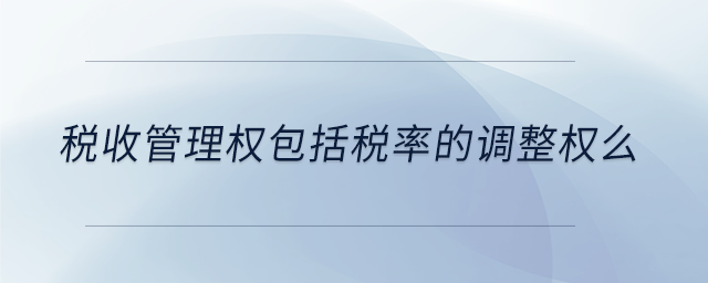 稅收管理權包括稅率的調整權么 稅收管理權包括稅率的調整權么